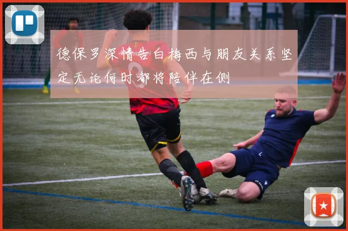 德保罗深情告白梅西与朋友关系坚定无论何时都将陪伴在侧
