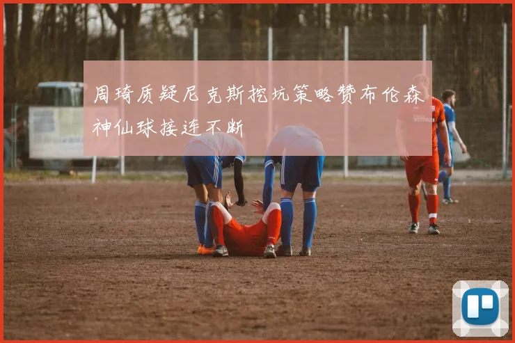 周琦质疑尼克斯挖坑策略赞布伦森神仙球接连不断