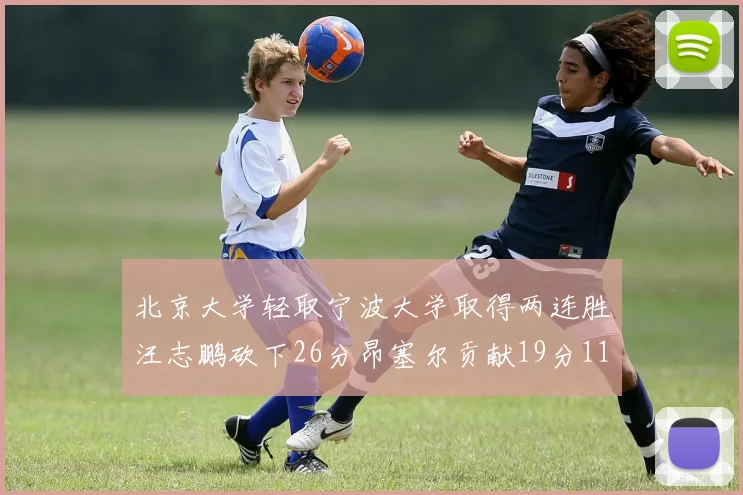 北京大学轻取宁波大学取得两连胜汪志鹏砍下26分昂塞尔贡献19分11篮板5助攻