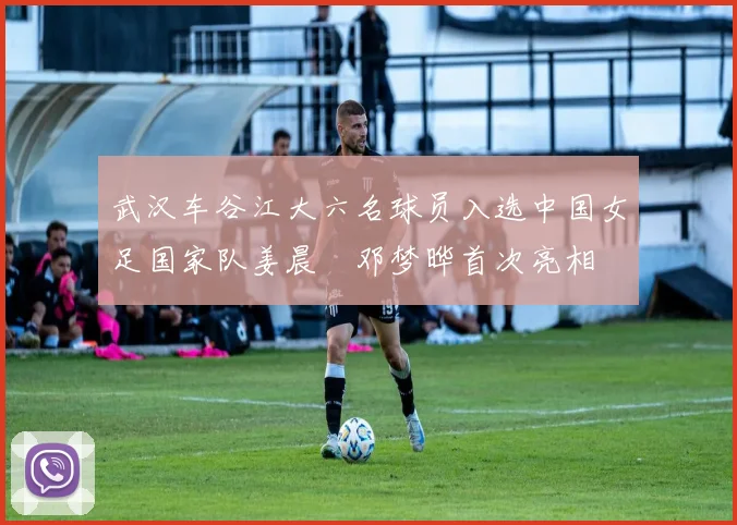 武汉车谷江大六名球员入选中国女足国家队姜晨璟邓梦晔首次亮相