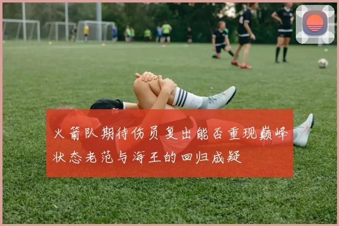 火箭队期待伤员复出能否重现巅峰状态老范与海王的回归成疑