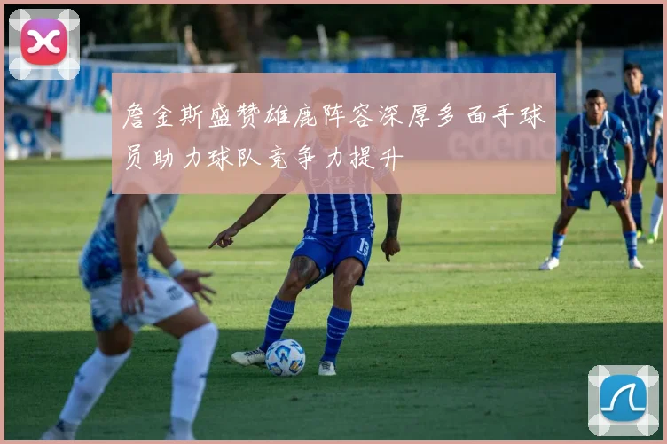 詹金斯盛赞雄鹿阵容深厚多面手球员助力球队竞争力提升