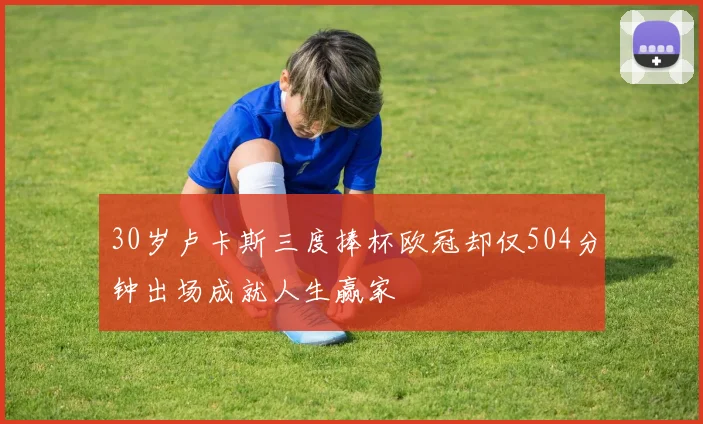 30岁卢卡斯三度捧杯欧冠却仅504分钟出场成就人生赢家