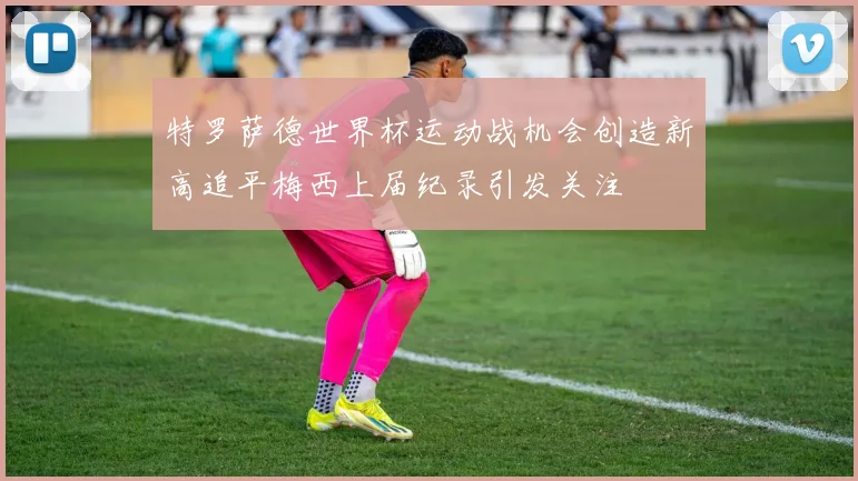 特罗萨德世界杯运动战机会创造新高追平梅西上届纪录引发关注