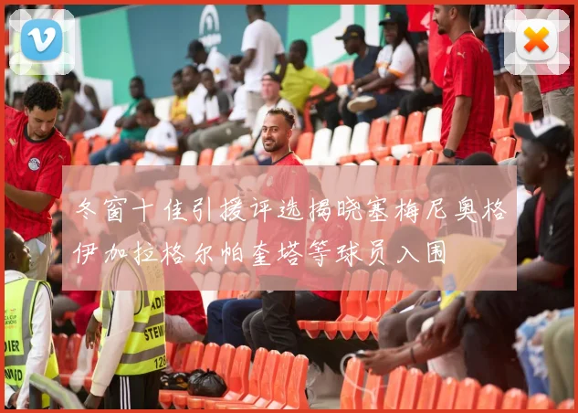 冬窗十佳引援评选揭晓塞梅尼奥格伊加拉格尔帕奎塔等球员入围