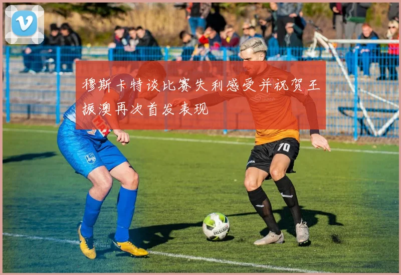 穆斯卡特谈比赛失利感受并祝贺王振澳再次首发表现