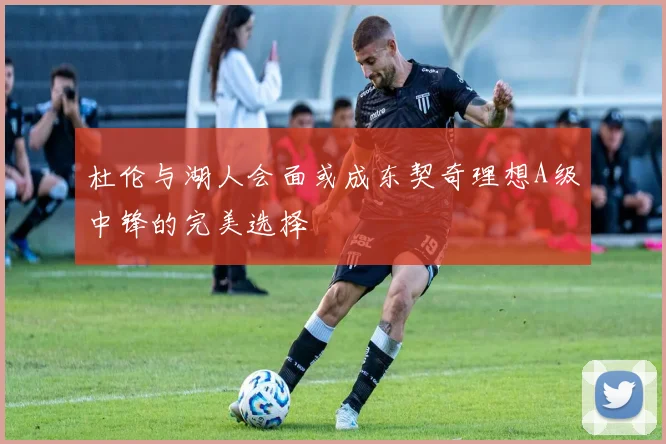 杜伦与湖人会面或成东契奇理想A级中锋的完美选择