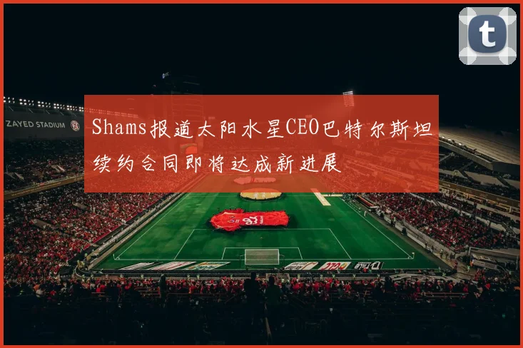 Shams报道太阳水星CEO巴特尔斯坦续约合同即将达成新进展