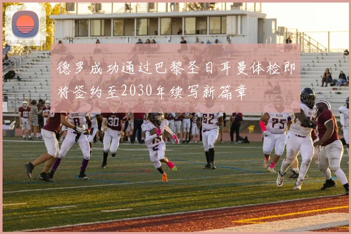 德罗成功通过巴黎圣日耳曼体检即将签约至2030年续写新篇章