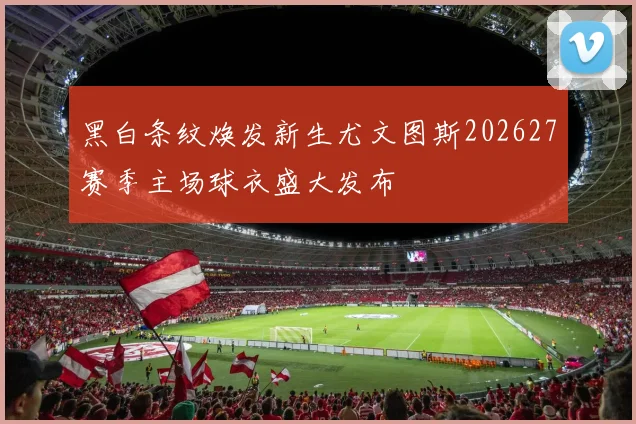 黑白条纹焕发新生尤文图斯202627赛季主场球衣盛大发布