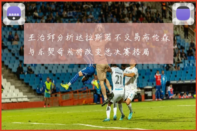 王治郅分析达拉斯若不交易布伦森与东契奇或将改变总决赛格局
